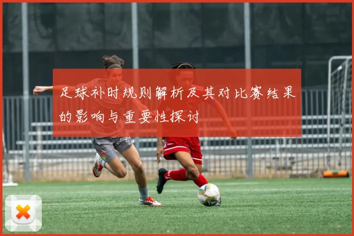 足球补时规则解析及其对比赛结果的影响与重要性探讨