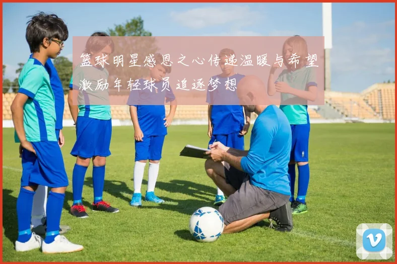 篮球明星感恩之心传递温暖与希望激励年轻球员追逐梦想