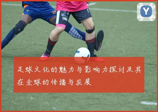 足球文化的魅力与影响力探讨及其在全球的传播与发展
