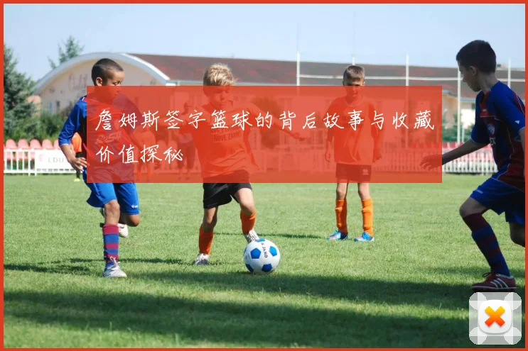 詹姆斯签字篮球的背后故事与收藏价值探秘