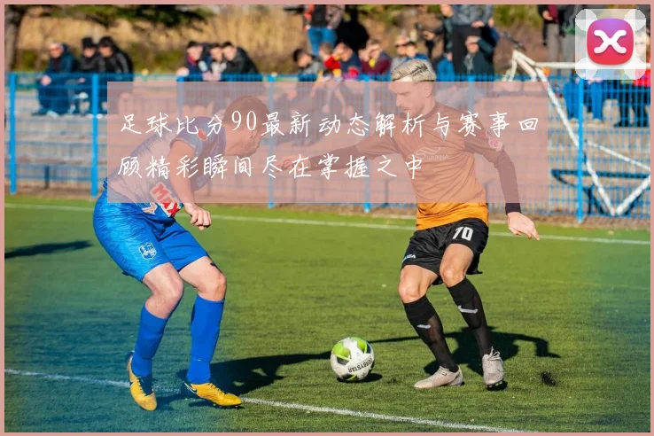足球比分90最新动态解析与赛事回顾精彩瞬间尽在掌握之中
