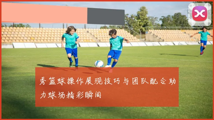 秀篮球操作展现技巧与团队配合助力球场精彩瞬间