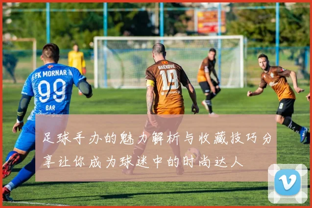 足球手办的魅力解析与收藏技巧分享让你成为球迷中的时尚达人