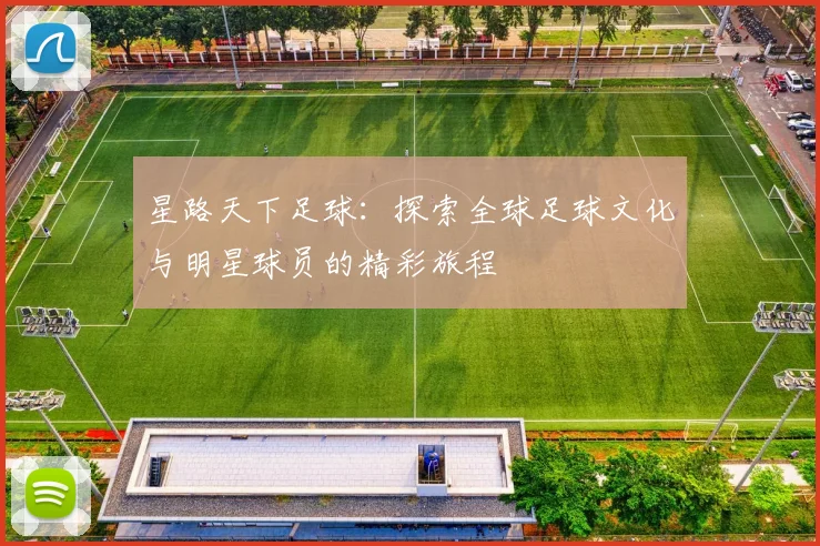 星路天下足球：探索全球足球文化与明星球员的精彩旅程