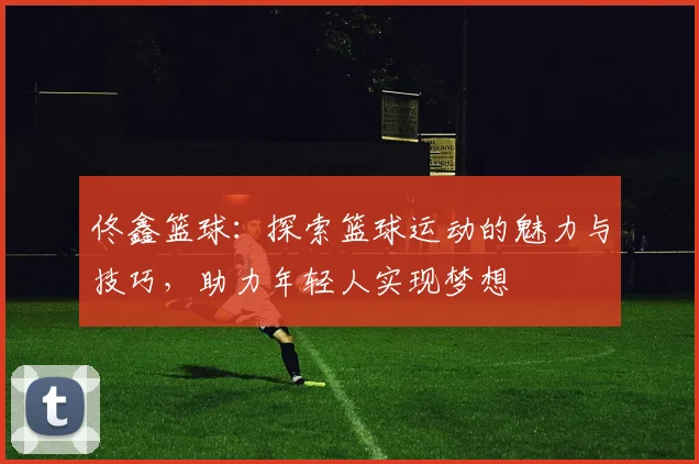 佟鑫篮球：探索篮球运动的魅力与技巧，助力年轻人实现梦想